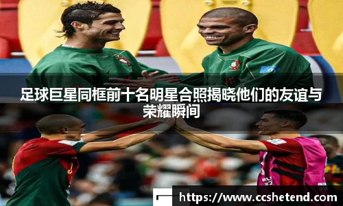 足球巨星同框前十名明星合照揭晓他们的友谊与荣耀瞬间